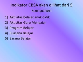 Indikator CBSA akan dilihat dari 5
komponen
1) Aktivitas belajar anak didik
2) Aktivitas Guru Mengajar
3) Program Belajar
4) Suasana Belajar
5) Sarana Belajar
 
