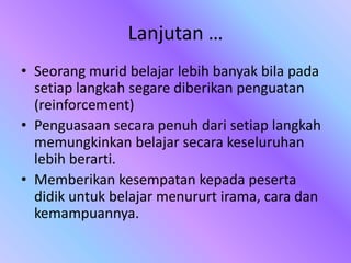 Lanjutan …
• Seorang murid belajar lebih banyak bila pada
setiap langkah segare diberikan penguatan
(reinforcement)
• Penguasaan secara penuh dari setiap langkah
memungkinkan belajar secara keseluruhan
lebih berarti.
• Memberikan kesempatan kepada peserta
didik untuk belajar menururt irama, cara dan
kemampuannya.
 