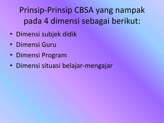 Prinsip-Prinsip CBSA yang nampak
pada 4 dimensi sebagai berikut:
• Dimensi subjek didik
• Dimensi Guru
• Dimensi Program
• Dimensi situasi belajar-mengajar
 