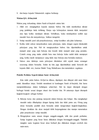 8. dan hanya kepada Tuhanmulah engkau berharap.
Makna Q.S. Al-Insyirah
Makna yang terkandung dalam Surah al-Insyirah antara lain:
1. Allah swt. mengingatkan kepada manusia bahwa Dia telah memberikan nikmat
yang jumlahnya tiada terhitung. Hanya saja kebanyakan manusia tidak menyadari
atau lupa ketika mendapat nikmat. Sebaliknya, kalau mendapatkan sedikit saja
masalah baru dia menyadarinya, bahkan mengeluh.
2. Setiap masalah pasti ada penyelesaiannya, setiap kesulitan ada jalan keluarnya.
3. Ketika telah selesai menyelesaikan suatu pekerjaan, maka dengan segera lakukanlah
pekerjaan yang lain. Hal ini mengisyaratkan bahwa kita diperintahkan untuk
menjadi umat yang rajin bekerja dan kreatif, tidak menjadi umat yang pemalas.
Contoh orang yang malas adalah baru mau bekerja kalau sudah tidak mempuyai
uang, ketika masih mempunyai uang tidak mau bekerja atau bermalas-malasan.
4. Sukses atau tidaknya suatu pekerjaan ditentukan oleh sejauh mana semangat
seseorang dalam berusaha. Selain itu kita juga diperintahkan untuk berserah diri
kepada Allah swt., karena Dialah Yang MahaKuasa dan menentukan segalanya.
Praktik Perilaku Seperti dalam Surat Al-Insyirah
Kita telah yakin bahwa Al-Qur’an dibaca, dipelajari, dan dihayati oleh umat Islam
untuk diamalkan isinya. Setelah memahami isi kandungan Surah al-Insyirah, kita harus
mempraktikkannya dalam kehidupan sehari-hari. Hal itu dapat ditempuh dengan
berbagai bentuk sesuai dengan situasi dan kondisi kita. Di antaranya dapat ditempuh
langkah-langkah sebagai berikut:
1. Bekerja keras dan pantang menyerah dalam bekerja dan belajar. Jika menghadapi
masalah maka dihadapinya dengan lapang dada dan tidak putus asa. Orang yang
tekun berusaha pastilah akan berusaha untuk mengevaluasi langkah-langkahnya.
Dengan demikian dia akan menjadi lebih berpengalaman dan mampu menemukan
jalan penyelesaian setiap masalah.
2. Mengerjakan suatu urusan dengan sungguh-sungguh, teliti dan penuh perhatian.
Setiap kegiatan yang besar harus dilakukan dengan bersungguh-sungguh. Tidaklah
mungkin suatu kegiatan besar akan berhasil jika dilakukan dengan ceroboh dan
main-main.
 
