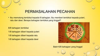 PERMASALAHAN PECAHAN
• Ibu memotong tembikai kepada 8 bahagian. Ibu memberi tembikai kepada puteri,
ratu dan dewi. Berapa bahagian tembikai yang tinggal?
8/8 bahagian tembikai
1/8 bahagian diberi kepada puteri
1/8 bahagian diberi kepada ratu
1/8 bahagian diberi kepada dewi
Baki=5/8 bahagian yang tinggal
 