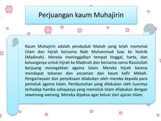 Kaum Muhajirin adalah penduduk Mekah yang telah memeluk
Islam dan hijrah bersama Nabi Muhammad Saw. ke Yastrib
(Madinah). Mereka meninggalkan tempat tinggal, harta, dan
keluarganya untuk hijrah ke Madinah dan bersama-sama Rasulullah
berjuang menegakkan agama Islam. Mereka hijrah karena
mendapat tekanan dan ancaman dari kaum kafir Mekah.
Penganiayaan dan penyiksaan dilakukan oleh mereka kepada para
pemeluk agama Islam. Pembunuhan yang dilakukan oleh tuannya
terhadap hamba sahayanya yang memeluk Islam dilakukan dengan
sewenang-wenang. Mereka dipaksa agar keluar dari ajaran Islam.
Perjuangan kaum Muhajirin
 