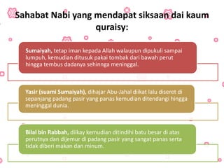Sahabat Nabi yang mendapat siksaan dai kaum
quraisy:
Sumaiyah, tetap iman kepada Allah walaupun dipukuli sampai
lumpuh, kemudian ditusuk pakai tombak dari bawah perut
hingga tembus dadanya sehinnga meninggal.
Yasir (suami Sumaiyah), dihajar Abu-Jahal diikat lalu diseret di
sepanjang padang pasir yang panas kemudian ditendangi hingga
meninggal dunia.
Bilal bin Rabbah, diikay kemudian ditindihi batu besar di atas
perutnya dan dijemur di padang pasir yang sangat panas serta
tidak diberi makan dan minum.
 