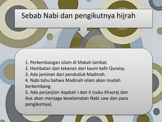 1. Perkembangan islam di Makah lambat.
2. Hambatan dan tekanan dari kaum kafir Quraisy.
3. Ada jaminan dari penduduk Madinah.
4. Nabi tahu bahwa Madinah islam akan mudah
berkembang.
5. Ada perjanjian Aqabah I dan II (suku Khazraj dan
Aus akan menjaga keselamatan Nabi saw dan para
pengikutnya).
Sebab Nabi dan pengikutnya hijrah
 