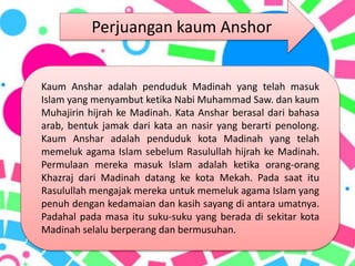 Kaum Anshar adalah penduduk Madinah yang telah masuk
Islam yang menyambut ketika Nabi Muhammad Saw. dan kaum
Muhajirin hijrah ke Madinah. Kata Anshar berasal dari bahasa
arab, bentuk jamak dari kata an nasir yang berarti penolong.
Kaum Anshar adalah penduduk kota Madinah yang telah
memeluk agama Islam sebelum Rasulullah hijrah ke Madinah.
Permulaan mereka masuk Islam adalah ketika orang-orang
Khazraj dari Madinah datang ke kota Mekah. Pada saat itu
Rasulullah mengajak mereka untuk memeluk agama Islam yang
penuh dengan kedamaian dan kasih sayang di antara umatnya.
Padahal pada masa itu suku-suku yang berada di sekitar kota
Madinah selalu berperang dan bermusuhan.
Perjuangan kaum Anshor
 
