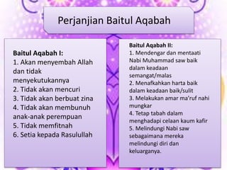 Baitul Aqabah I:
1. Akan menyembah Allah
dan tidak
menyekutukannya
2. Tidak akan mencuri
3. Tidak akan berbuat zina
4. Tidak akan membunuh
anak-anak perempuan
5. Tidak memfitnah
6. Setia kepada Rasulullah
Baitul Aqabah II:
1. Mendengar dan mentaati
Nabi Muhammad saw baik
dalam keadaan
semangat/malas
2. Menafkahkan harta baik
dalam keadaan baik/sulit
3. Melakukan amar ma’ruf nahi
mungkar
4. Tetap tabah dalam
menghadapi celaan kaum kafir
5. Melindungi Nabi saw
sebagaimana mereka
melindungi diri dan
keluarganya.
Perjanjian Baitul Aqabah
 