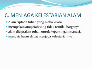 C. MENJAGA KELESTARIAN ALAM
 Alam ciptaan tuhan yang maha kuasa
 merupakan anugerah yang tidak ternilai harganya
 alam diciptakan tuhan untuk kepentingan manusia
 manusia harus dapat menjaga kelestariannya
 