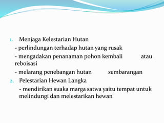 1. Menjaga Kelestarian Hutan
- perlindungan terhadap hutan yang rusak
- mengadakan penanaman pohon kembali atau
reboisasi
- melarang penebangan hutan sembarangan
2. Pelestarian Hewan Langka
- mendirikan suaka marga satwa yaitu tempat untuk
melindungi dan melestarikan hewan
 