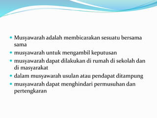 Musyawarah adalah membicarakan sesuatu bersama
sama
 musyawarah untuk mengambil keputusan
 musyawarah dapat dilakukan di rumah di sekolah dan
di masyarakat
 dalam musyawarah usulan atau pendapat ditampung
 musyawarah dapat menghindari permusuhan dan
pertengkaran
 