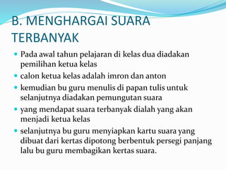 B. MENGHARGAI SUARA
TERBANYAK
 Pada awal tahun pelajaran di kelas dua diadakan
pemilihan ketua kelas
 calon ketua kelas adalah imron dan anton
 kemudian bu guru menulis di papan tulis untuk
selanjutnya diadakan pemungutan suara
 yang mendapat suara terbanyak dialah yang akan
menjadi ketua kelas
 selanjutnya bu guru menyiapkan kartu suara yang
dibuat dari kertas dipotong berbentuk persegi panjang
lalu bu guru membagikan kertas suara.
 