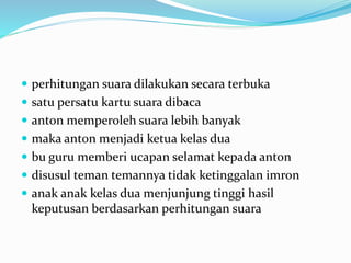  perhitungan suara dilakukan secara terbuka
 satu persatu kartu suara dibaca
 anton memperoleh suara lebih banyak
 maka anton menjadi ketua kelas dua
 bu guru memberi ucapan selamat kepada anton
 disusul teman temannya tidak ketinggalan imron
 anak anak kelas dua menjunjung tinggi hasil
keputusan berdasarkan perhitungan suara
 