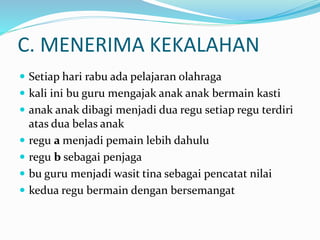 C. MENERIMA KEKALAHAN
 Setiap hari rabu ada pelajaran olahraga
 kali ini bu guru mengajak anak anak bermain kasti
 anak anak dibagi menjadi dua regu setiap regu terdiri
atas dua belas anak
 regu a menjadi pemain lebih dahulu
 regu b sebagai penjaga
 bu guru menjadi wasit tina sebagai pencatat nilai
 kedua regu bermain dengan bersemangat
 