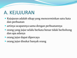 A. KEJUJURAN
 Kejujuran adalah sikap yang mencerminkan satu kata
dan perbuatan
 artinya ucapannya sama dengan perbuatannya
 orang yang jujur selalu berkata benar tidak berbohong
dan apa adanya
 orang jujur dapat dipercaya
 orang jujur disukai banyak orang
 