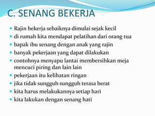 C. SENANG BEKERJA
 Rajin bekerja sebaiknya dimulai sejak kecil
 di rumah kita mendapat pelatihan dari orang tua
 bapak ibu senang dengan anak yang rajin
 banyak pekerjaan yang dapat dilakukan
 contohnya menyapu lantai membersihkan meja
mencuci piring dan lain lain
 pekerjaan itu kelihatan ringan
 jika tidak sungguh sungguh terasa berat
 kita harus melakukannya setiap hari
 kita lakukan dengan senang hati
 