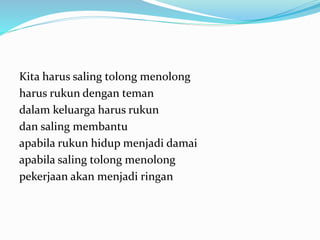Kita harus saling tolong menolong
harus rukun dengan teman
dalam keluarga harus rukun
dan saling membantu
apabila rukun hidup menjadi damai
apabila saling tolong menolong
pekerjaan akan menjadi ringan
 