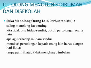 C. TOLONG MENOLONG DIRUMAH
DAN DISEKOLAH
 Suka Menolong Orang Lain Perbuatan Mulia
saling menolong itu penting
kita tidak bisa hidup sendiri, butuh pertolongan orang
lain
apalagi terhadap saudara sendiri
memberi pertolongan kepada orang lain harus dengan
hati ikhlas
tanpa pamrih atau tidak mengharap imbalan
 