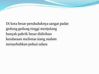 Di kota besar penduduknya sangat padat
gedung gedung tinggi menjulang
banyak pabrik besar didirikan
kendaraan melintas siang malam
menyebabkan polusi udara
 
