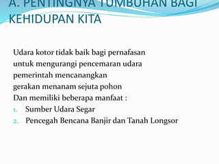 A. PENTINGNYA TUMBUHAN BAGI
KEHIDUPAN KITA
Udara kotor tidak baik bagi pernafasan
untuk mengurangi pencemaran udara
pemerintah mencanangkan
gerakan menanam sejuta pohon
Dan memiliki beberapa manfaat :
1. Sumber Udara Segar
2. Pencegah Bencana Banjir dan Tanah Longsor
 
