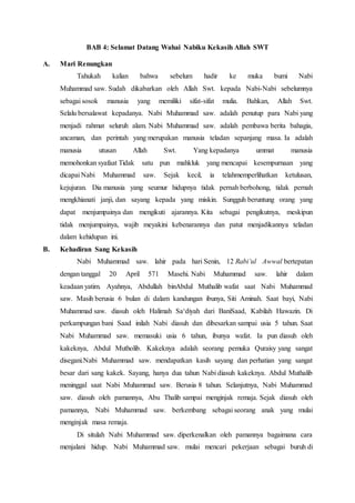 BAB 4: Selamat Datang Wahai Nabiku Kekasih Allah SWT
A. Mari Renungkan
Tahukah kalian bahwa sebelum hadir ke muka bumi Nabi
Muhammad saw. Sudah dikabarkan oleh Allah Swt. kepada Nabi-Nabi sebelumnya
sebagai sosok manusia yang memiliki sifat-sifat mulia. Bahkan, Allah Swt.
Selalu bersalawat kepadanya. Nabi Muhammad saw. adalah penutup para Nabi yang
menjadi rahmat seluruh alam. Nabi Muhammad saw. adalah pembawa berita bahagia,
ancaman, dan perintah yang merupakan manusia teladan sepanjang masa. Ia adalah
manusia utusan Allah Swt. Yang kepadanya ummat manusia
memohonkan syafaat Tidak satu pun mahkluk yang mencapai kesempurnaan yang
dicapai Nabi Muhammad saw. Sejak kecil, ia telahmemperlihatkan ketulusan,
kejujuran. Dia manusia yang seumur hidupnya tidak pernah berbohong, tidak pernah
mengkhianati janji, dan sayang kepada yang miskin. Sungguh beruntung orang yang
dapat menjumpainya dan mengikuti ajarannya. Kita sebagai pengikutnya, meskipun
tidak menjumpainya, wajib meyakini kebenarannya dan patut menjadikannya teladan
dalam kehidupan ini.
B. Kehadiran Sang Kekasih
Nabi Muhammad saw. lahir pada hari Senin, 12 Rabi’ul Awwal bertepatan
dengan tanggal 20 April 571 Masehi. Nabi Muhammad saw. lahir dalam
keadaan yatim. Ayahnya, Abdullah binAbdul Muthalib wafat saat Nabi Muhammad
saw. Masih berusia 6 bulan di dalam kandungan ibunya, Siti Aminah. Saat bayi, Nabi
Muhammad saw. diasuh oleh Halimah Sa‘diyah dari BaniSaad, Kabilah Hawazin. Di
perkampungan bani Saad inilah Nabi diasuh dan dibesarkan sampai usia 5 tahun. Saat
Nabi Muhammad saw. memasuki usia 6 tahun, ibunya wafat. Ia pun diasuh oleh
kakeknya, Abdul Mutholib. Kakeknya adalah seorang pemuka Quraisy yang sangat
disegani.Nabi Muhammad saw. mendapatkan kasih sayang dan perhatian yang sangat
besar dari sang kakek. Sayang, hanya dua tahun Nabi diasuh kakeknya. Abdul Muthalib
meninggal saat Nabi Muhammad saw. Berusia 8 tahun. Selanjutnya, Nabi Muhammad
saw. diasuh oleh pamannya, Abu Thalib sampai menginjak remaja. Sejak diasuh oleh
pamannya, Nabi Muhammad saw. berkembang sebagai seorang anak yang mulai
menginjak masa remaja.
Di situlah Nabi Muhammad saw. diperkenalkan oleh pamannya bagaimana cara
menjalani hidup. Nabi Muhammad saw. mulai mencari pekerjaan sebagai buruh di
 