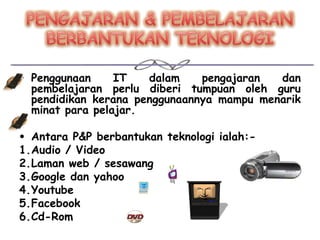 • Penggunaan     IT   dalam    pengajaran  dan
  pembelajaran perlu diberi tumpuan oleh guru
  pendidikan kerana penggunaannya mampu menarik
  minat para pelajar.

• Antara P&P berbantukan teknologi ialah:-
1.Audio / Video
2.Laman web / sesawang
3.Google dan yahoo
4.Youtube
5.Facebook
6.Cd-Rom
 