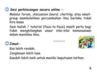 • Sesi perbincangan secara online :-
 Melalui forum, discussion board, chatting, atau email-
  group membolehkan percambahan ilmu berlaku tidak
  kira masa
 Sesi kuliah / tutorial (face-to-face) masih perlu bagi
  tidak menghilangkan unsur nilai-nilai kemanusiaan
  dalam menimba ilmu.

•   Jimat:-
   Kos lebih rendah.
   Jangkauan lebih luas.
   Kaedah lebih baik untuk menilai keputusan latihan.
 