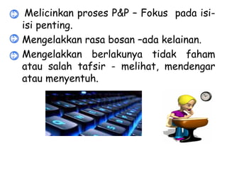 • Melicinkan proses P&P – Fokus pada isi-
  isi penting.
• Mengelakkan rasa bosan –ada kelainan.
• Mengelakkan berlakunya tidak faham
  atau salah tafsir - melihat, mendengar
  atau menyentuh.
 