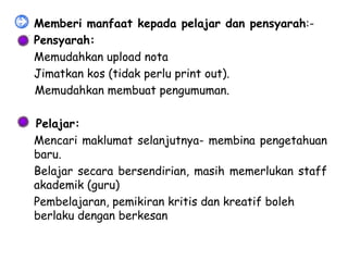 •   Memberi manfaat kepada pelajar dan pensyarah:-
   Pensyarah:
   Memudahkan upload nota
   Jimatkan kos (tidak perlu print out).
    Memudahkan membuat pengumuman.

  Pelajar:
 Mencari maklumat selanjutnya- membina pengetahuan
  baru.
 Belajar secara bersendirian, masih memerlukan staff
  akademik (guru)
• Pembelajaran, pemikiran kritis dan kreatif boleh
  berlaku dengan berkesan
 
