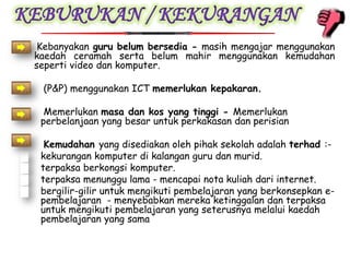 •    Kebanyakan guru belum bersedia - masih mengajar menggunakan
    kaedah ceramah serta belum mahir menggunakan kemudahan
    seperti video dan komputer.

•    (P&P) menggunakan ICT memerlukan kepakaran.

•     Memerlukan masa dan kos yang tinggi - Memerlukan
     perbelanjaan yang besar untuk perkakasan dan perisian

•     Kemudahan yang disediakan oleh pihak sekolah adalah terhad :-
    kekurangan komputer di kalangan guru dan murid.
    terpaksa berkongsi komputer.
    terpaksa menunggu lama - mencapai nota kuliah dari internet.
    bergilir-gilir untuk mengikuti pembelajaran yang berkonsepkan e-
     pembelajaran - menyebabkan mereka ketinggalan dan terpaksa
     untuk mengikuti pembelajaran yang seterusnya melalui kaedah
     pembelajaran yang sama
 