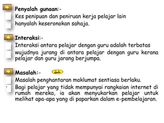• Penyalah gunaan:-
 Kes penipuan dan peniruan kerja pelajar lain
 hanyalah keseronokan sahaja.

• Interaksi:-
 Interaksi antara pelajar dengan guru adalah terbatas
 wujudnya jurang di antara pelajar dengan guru kerana
  pelajar dan guru jarang berjumpa.

• Masalah:-
 Masalah penghantaran maklumat sentiasa berlaku.
 Bagi pelajar yang tidak mempunyai rangkaian internet di
  rumah mereka, ia akan menyukarkan pelajar untuk
  melihat apa-apa yang di paparkan dalam e-pembelajaran.
 