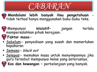 CABARAN
• Mendalami lebih banyak ilmu pengetahuan -
  tidak terhad hanya menggunakan buku-buku teks.

• Mempunyai        inisiatif–    jangan      terlalu
  mempersalahkan pihak kerajaan.
• Faktor masa:-
• Sebelum:- penyediaan yang susah dan memerlukan
  kepakaran
• Semasa:- black out
• Selepas:- memakan masa untuk menyimpannya jika
  guru tersebut mempunyai kelas yang seterusnya.
• Kos dan kewangan – perbelanjaan yang banyak.
 