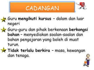 CADANGAN
• Guru mengikuti kursus – dalam dan luar
  negeri
• Guru-guru dan pihak berkenaan berkongsi
  bahan – menyediakan soalan-soalan dan
  bahan pengajaran yang boleh di muat
  turun.
• Tidak terlalu berkira – masa, kewangan
  dan tenaga.
 