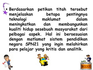 • Berdasarkan petikan titah tersebut
  menjelaskan        betapa    pentingnya
  teknologi        maklumat         dalam
  meningkatkan      dan    membangunkan
  kualiti hidup sesebuah masyarakat dari
  pelbagai aspek. Hal ini bersesuaian
  dengan matlamat sistem pendidikan
  negara SPN21 yang ingin melahirkan
  para pelajar yang kritis dan analitik.
 