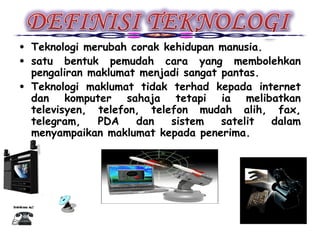 • Teknologi merubah corak kehidupan manusia.
• satu bentuk pemudah cara yang membolehkan
  pengaliran maklumat menjadi sangat pantas.
• Teknologi maklumat tidak terhad kepada internet
  dan komputer sahaja tetapi ia melibatkan
  televisyen, telefon, telefon mudah alih, fax,
  telegram,   PDA    dan   sistem    satelit dalam
  menyampaikan maklumat kepada penerima.
 