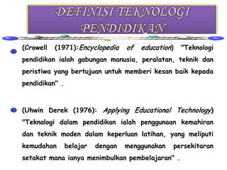 • (Crowell   (1971):Encyclopedia     of   education)     "Teknologi
  pendidikan ialah gabungan manusia, peralatan, teknik dan
  peristiwa yang bertujuan untuk memberi kesan baik kepada
  pendidikan" .



• (Uhwin Derek (1976): Applying Educational Technology)
  "Teknologi dalam pendidikan ialah penggunaan kemahiran
  dan teknik moden dalam keperluan latihan, yang meliputi
  kemudahan       belajar   dengan   menggunakan       persekitaran
  setakat mana ianya menimbulkan pembelajaran" .
 