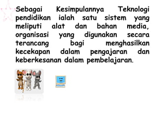 Sebagai    Kesimpulannya    Teknologi
pendidikan ialah satu sistem yang
meliputi alat dan bahan media,
organisasi yang digunakan secara
terancang      bagi      menghasilkan
kecekapan dalam pengajaran dan
keberkesanan dalam pembelajaran.
 
