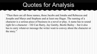 Quotes for Analysis 
“Then there are all those names, those Jacobs and Jonahs and Rebeccas and 
Josephs and Marys and Stephens and at least one Hagar. The naming of a 
character is a serious piece of business in a novel or play. A name has to sound 
right for a character – Oil Can Harry, Jay Gatsby, Beetle Bailey – but it also 
has to carry whatever message the writer want to convey about the character or 
the story.” 
 