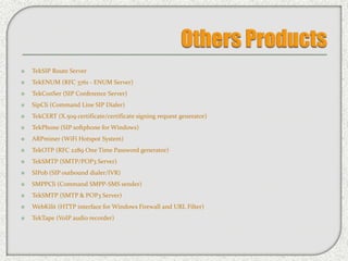  TekSIP Route Server
 TekENUM (RFC 3761 - ENUM Server)
 TekConSer (SIP Conference Server)
 SipCli (Command Line SIP Dialer)
 TekCERT (X.509 certificate/certificate signing request generator)
 TekPhone (SIP softphone for Windows)
 ARPminer (WiFi Hotspot System)
 TekOTP (RFC 2289 One Time Password generator)
 TekSMTP (SMTP/POP3 Server)
 SIPob (SIP outbound dialer/IVR)
 SMPPCli (Command SMPP-SMS sender)
 TekSMTP (SMTP & POP3 Server)
 WebKilit (HTTP interface for Windows Firewall and URL Filter)
 TekTape (VoIP audio recorder)
 