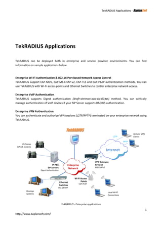TekRADIUS Applications - KKaappllaannSSoofftt
1
http://www.kaplansoft.com/
TekRADIUS Applications
TekRADIUS can be deployed both in enterprise and service provider environments. You can find
information on sample applications below.
Enterprise Wi-Fi Authentication & 802.1X Port based Network Access Control
TekRADIUS support EAP-MD5, EAP-MS-CHAP-v2, EAP-TLS and EAP-PEAP authentication methods. You can
use TekRADIUS with Wi-Fi access points and Ethernet Switches to control enterprise network access.
Enterprise VoIP Authentication
TekRADIUS supports Digest authentication (draft-sterman-aaa-sip-00.txt) method. You can centrally
manage authentication of VoIP devices if your SIP Server supports RADIUS authentication.
Enterprise VPN Authentication
You can authenticate and authorize VPN sessions (L2TP/PPTP) terminated on your enterprise network using
TekRADIUS.
Enterprise
Network
Internet
VPN Gateway
Firewall
MS-CHAPv2
Remote VPN
Clients
Wi-Fi Access
Points
EAP-PEAP
Ethernet
Switches
802.1X NAP
IP-PBX
SIP Servers
Digest Authentication
TekRADIUS
Desktop
Systems
IP Phones
SIP UA Systems
Local Wi-Fİ
Connections
L2TP
PPTP
TekRADIUS - Enterprise applications
 