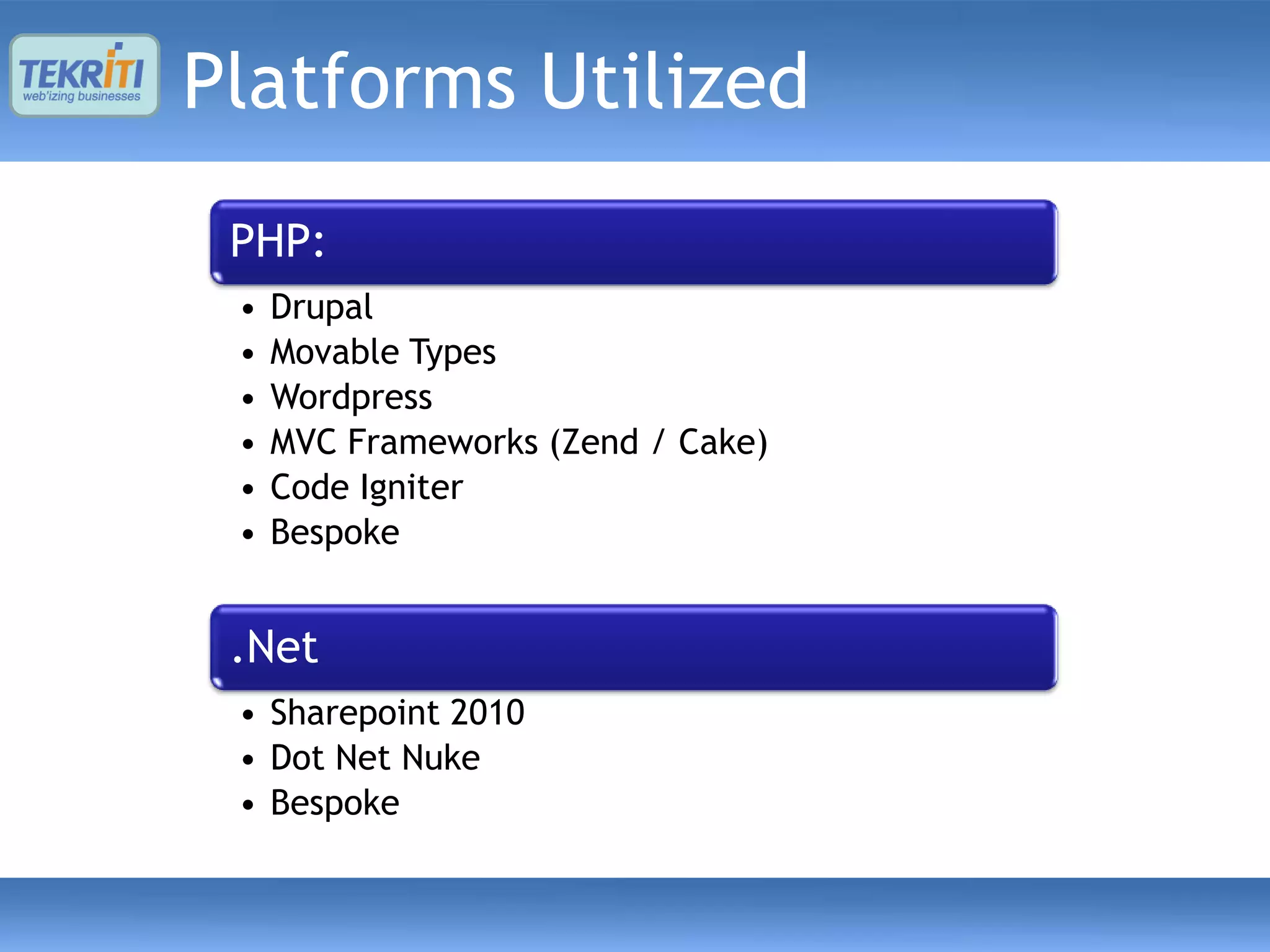 Platforms Utilized
 PHP:
 •   Drupal
 •   Movable Types
 •   Wordpress
 •   MVC Frameworks (Zend / Cake)
 •   Code Igniter
 •   Bespoke


 .Net
 • Sharepoint 2010
 • Dot Net Nuke
 • Bespoke
 