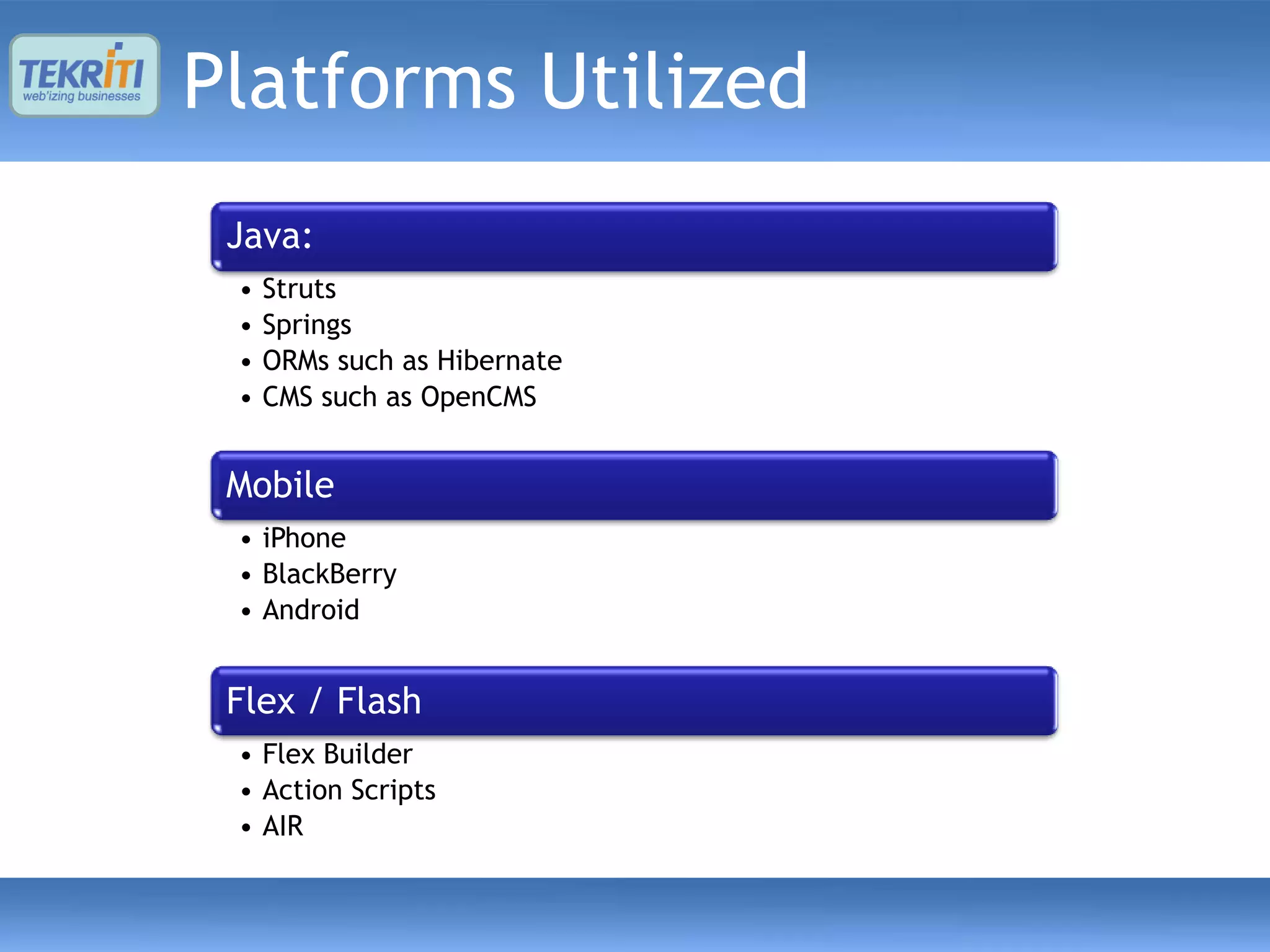 Platforms Utilized
 Java:
 •   Struts
 •   Springs
 •   ORMs such as Hibernate
 •   CMS such as OpenCMS


 Mobile
 • iPhone
 • BlackBerry
 • Android


 Flex / Flash
 • Flex Builder
 • Action Scripts
 • AIR
 