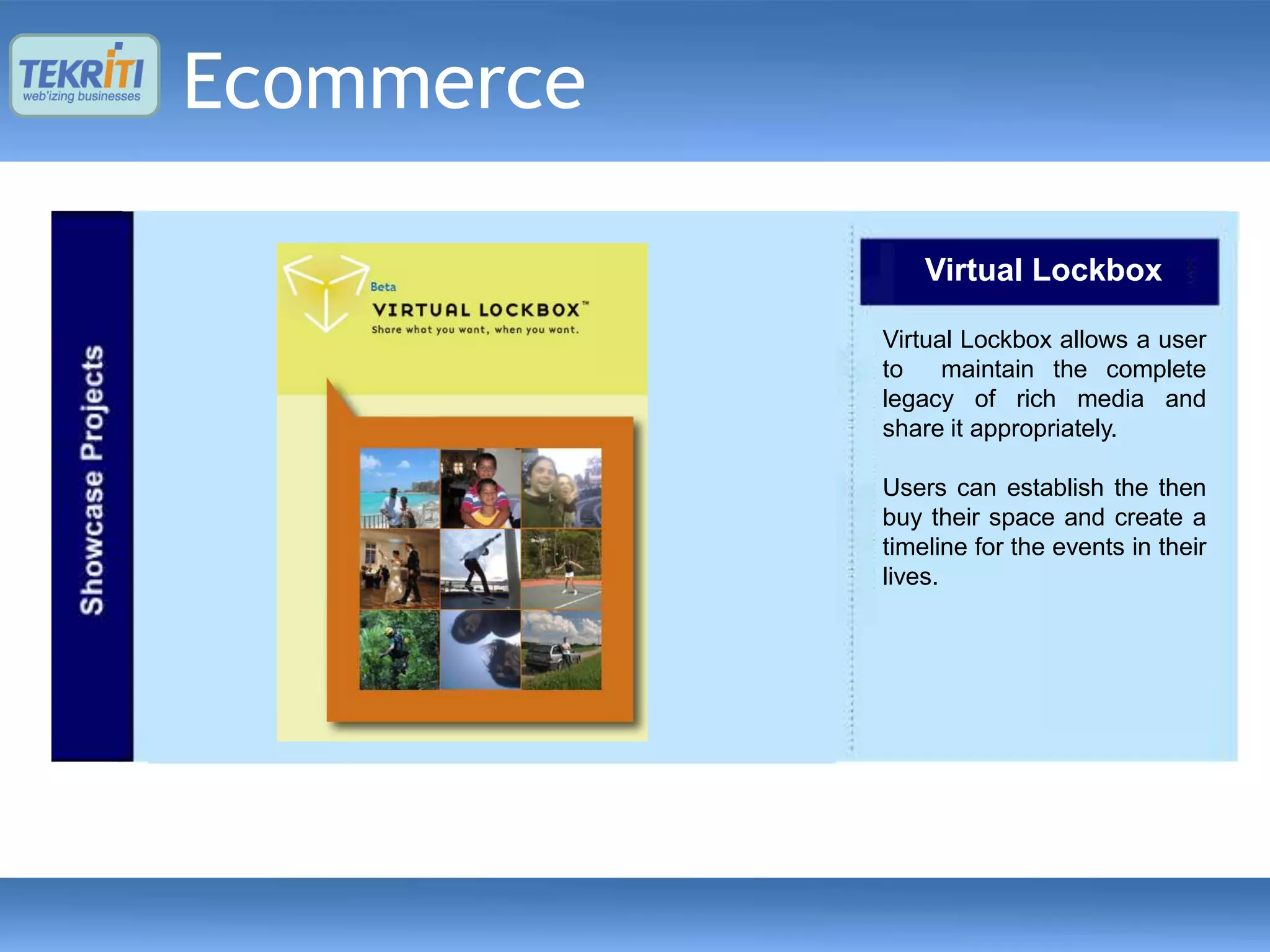 Ecommerce

                Virtual Lockbox

            Virtual Lockbox allows a user
            to    maintain the complete
            legacy of rich media and
            share it appropriately.

            Users can establish the then
            buy their space and create a
            timeline for the events in their
            lives.
 