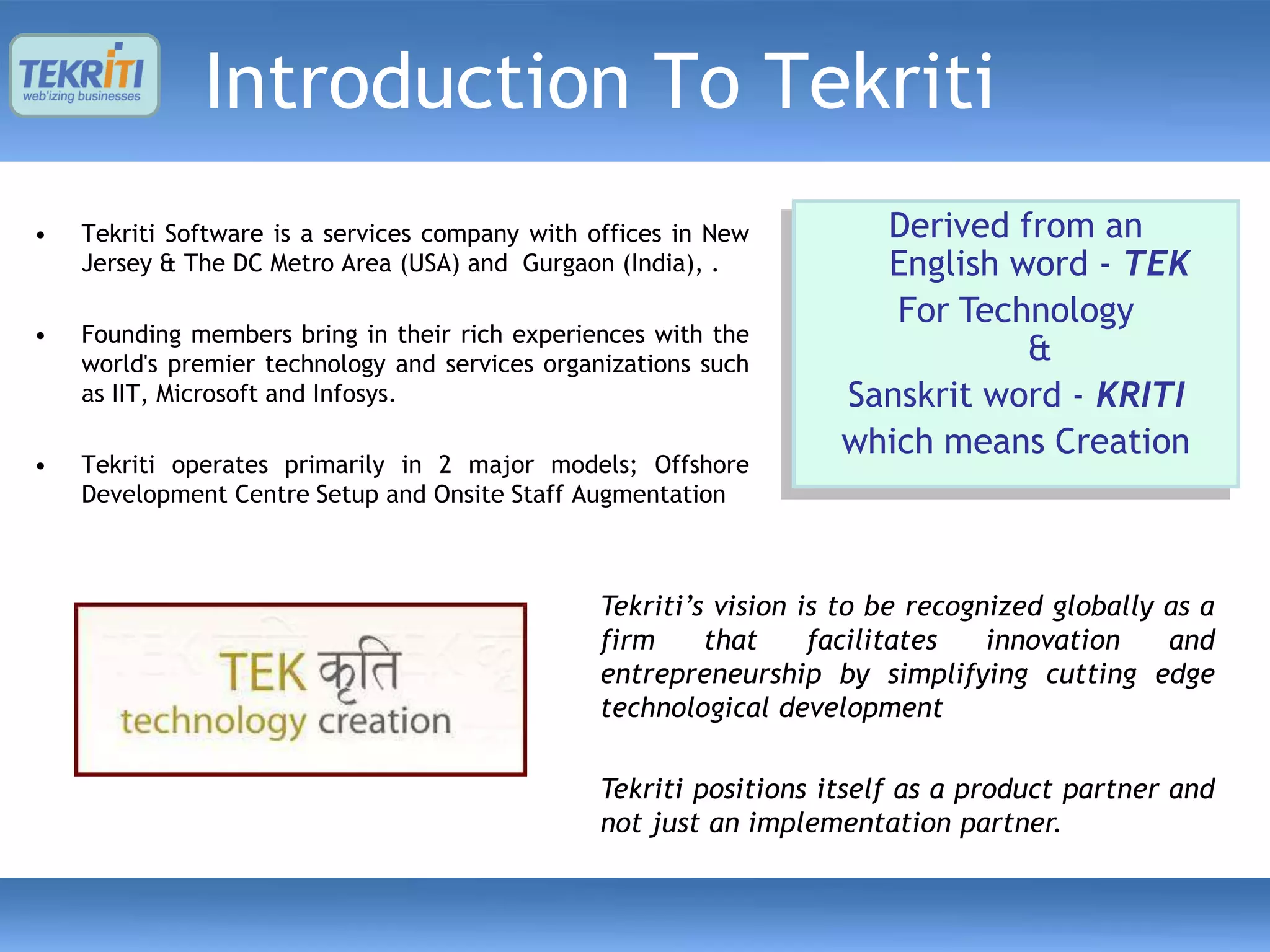 Introduction To Tekriti
•   Tekriti Software is a services company with offices in New        Derived from an
    Jersey & The DC Metro Area (USA) and Gurgaon (India), .           English word - TEK
                                                                       For Technology
•   Founding members bring in their rich experiences with the
    world's premier technology and services organizations such                 &
    as IIT, Microsoft and Infosys.                                  Sanskrit word - KRITI
                                                                    which means Creation
•   Tekriti operates primarily in 2 major models; Offshore
    Development Centre Setup and Onsite Staff Augmentation



                                                 Tekriti’s vision is to be recognized globally as a
                                                 firm     that     facilitates   innovation    and
                                                 entrepreneurship by simplifying cutting edge
                                                 technological development

                                                 Tekriti positions itself as a product partner and
                                                 not just an implementation partner.
 
