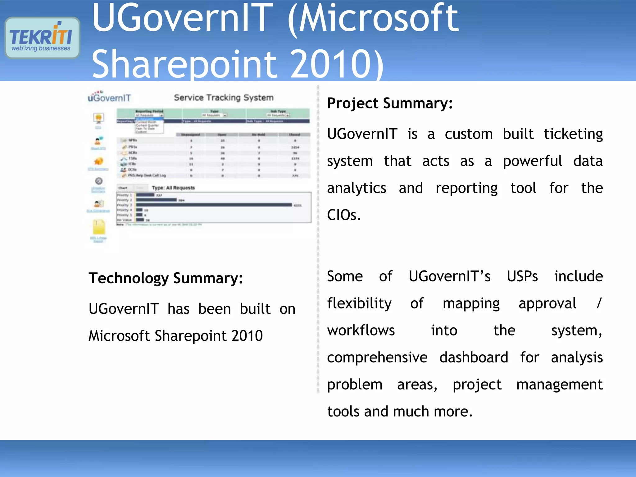 UGovernIT (Microsoft
Sharepoint 2010)
                              Project Summary:

                              UGovernIT is a custom built ticketing
                              system that acts as a powerful data
                              analytics and reporting tool for the
                              CIOs.



Technology Summary:           Some    of    UGovernIT’s     USPs    include

UGovernIT has been built on   flexibility   of    mapping       approval   /

Microsoft Sharepoint 2010     workflows          into     the       system,
                              comprehensive dashboard for analysis
                              problem areas, project management
                              tools and much more.
 