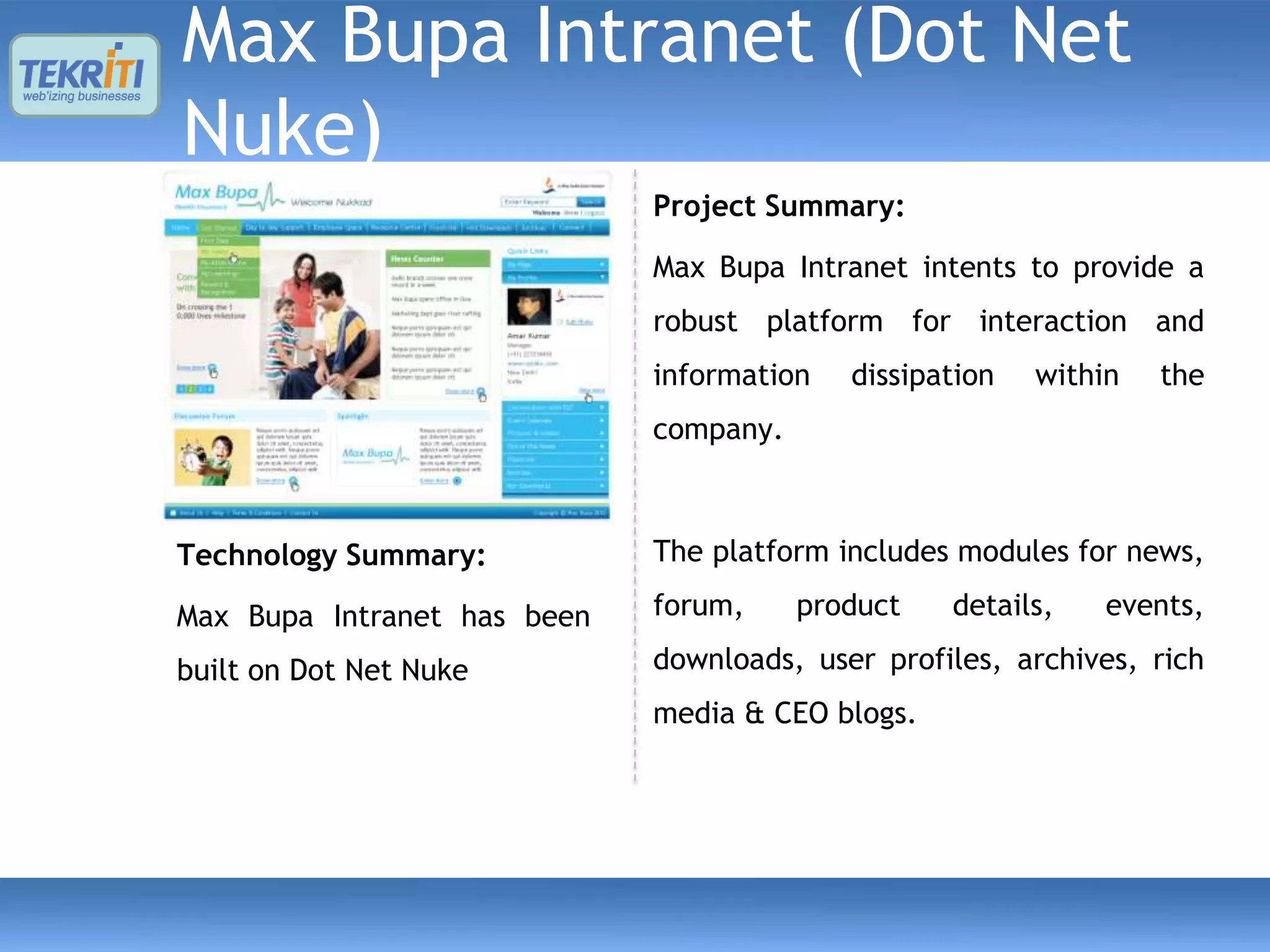 Max Bupa Intranet (Dot Net
Nuke)
                             Project Summary:

                             Max Bupa Intranet intents to provide a
                             robust platform for interaction and
                             information   dissipation   within   the
                             company.



Technology Summary:          The platform includes modules for news,

Max Bupa Intranet has been   forum,     product   details,    events,

built on Dot Net Nuke        downloads, user profiles, archives, rich
                             media & CEO blogs.
 