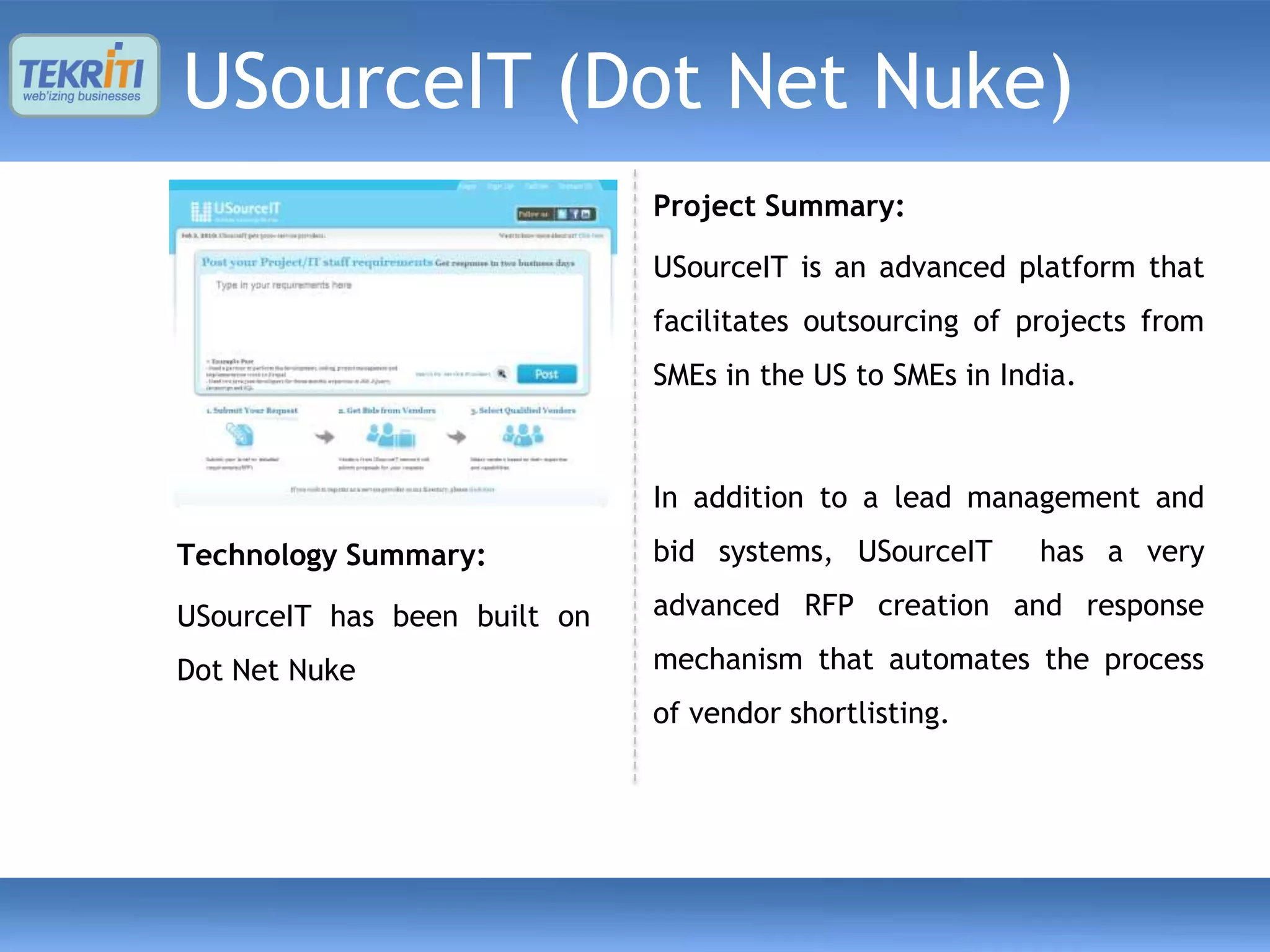 USourceIT (Dot Net Nuke)
                              Project Summary:

                              USourceIT is an advanced platform that
                              facilitates outsourcing of projects from
                              SMEs in the US to SMEs in India.



                              In addition to a lead management and
Technology Summary:           bid systems, USourceIT       has a very

USourceIT has been built on   advanced RFP creation and response

Dot Net Nuke                  mechanism that automates the process
                              of vendor shortlisting.
 