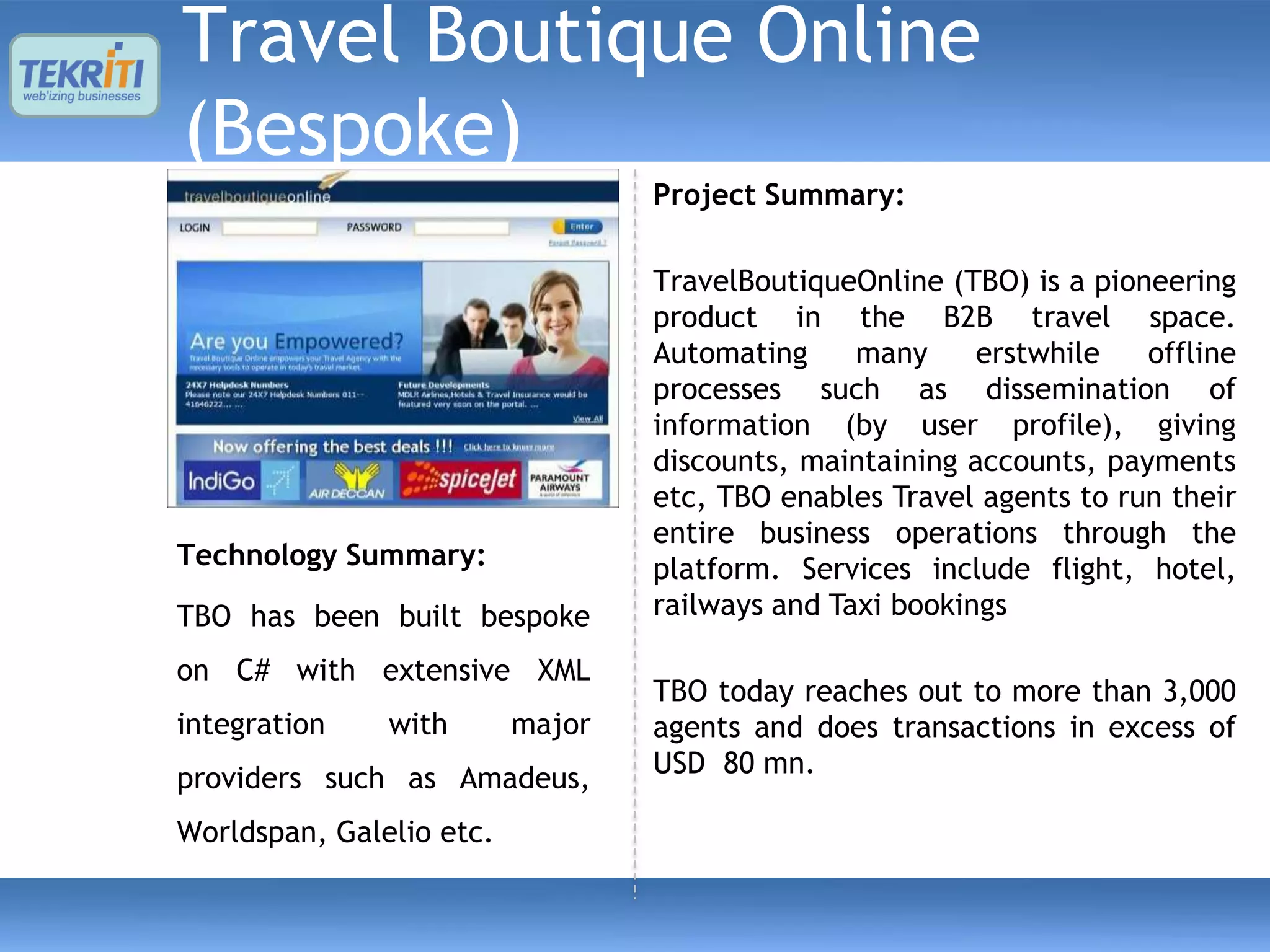 Travel Boutique Online
(Bespoke)
                                  Project Summary:

                                  TravelBoutiqueOnline (TBO) is a pioneering
                                  product in the B2B travel space.
                                  Automating     many     erstwhile   offline
                                  processes such as dissemination of
                                  information (by user profile), giving
                                  discounts, maintaining accounts, payments
                                  etc, TBO enables Travel agents to run their
                                  entire business operations through the
Technology Summary:               platform. Services include flight, hotel,
TBO has been built bespoke        railways and Taxi bookings

on C# with extensive XML
                                  TBO today reaches out to more than 3,000
integration    with       major   agents and does transactions in excess of
providers such as Amadeus,        USD 80 mn.

Worldspan, Galelio etc.
 