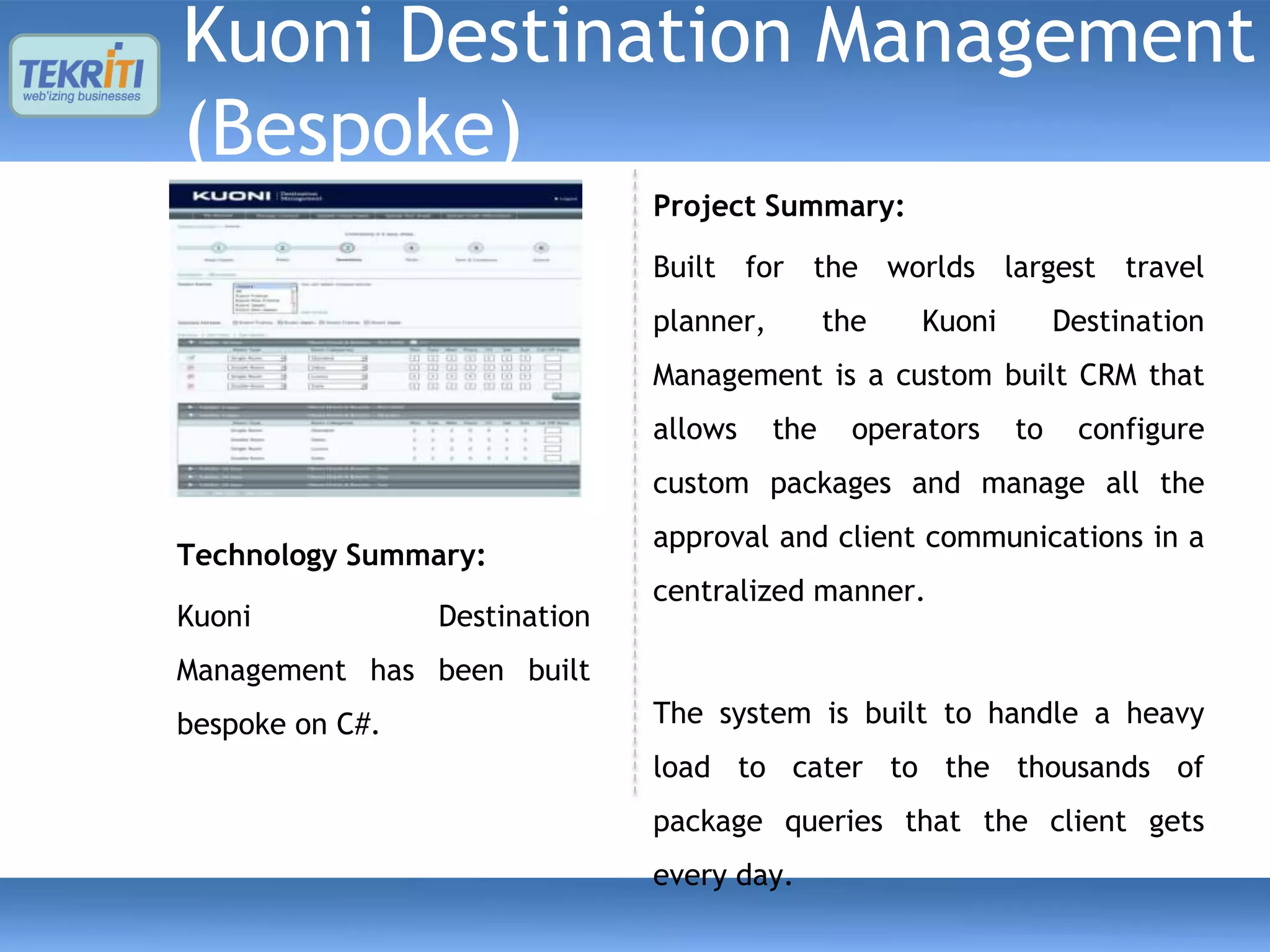 Kuoni Destination Management
(Bespoke)
                               Project Summary:

                               Built for the worlds largest travel
                               planner,         the   Kuoni        Destination
                               Management is a custom built CRM that
                               allows     the     operators   to    configure
                               custom packages and manage all the
                               approval and client communications in a
Technology Summary:
                               centralized manner.
Kuoni            Destination
Management has been built
bespoke on C#.                 The system is built to handle a heavy
                               load to cater to the thousands of
                               package queries that the client gets
                               every day.
 