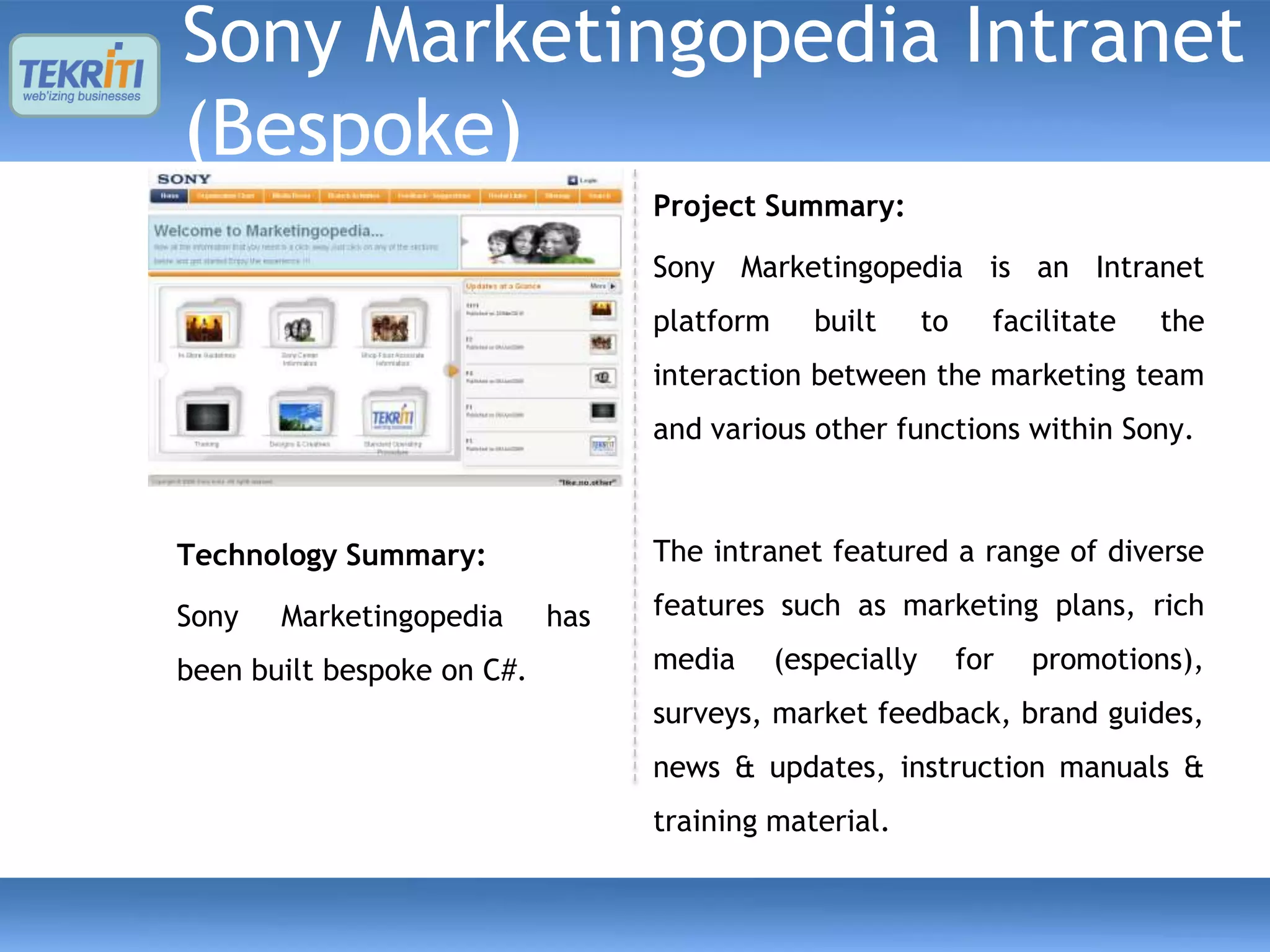Sony Marketingopedia Intranet
(Bespoke)
                                  Project Summary:

                                  Sony Marketingopedia is an Intranet
                                  platform      built      to     facilitate   the
                                  interaction between the marketing team
                                  and various other functions within Sony.



Technology Summary:               The intranet featured a range of diverse

Sony   Marketingopedia      has   features such as marketing plans, rich

been built bespoke on C#.         media      (especially        for   promotions),
                                  surveys, market feedback, brand guides,
                                  news & updates, instruction manuals &
                                  training material.
 