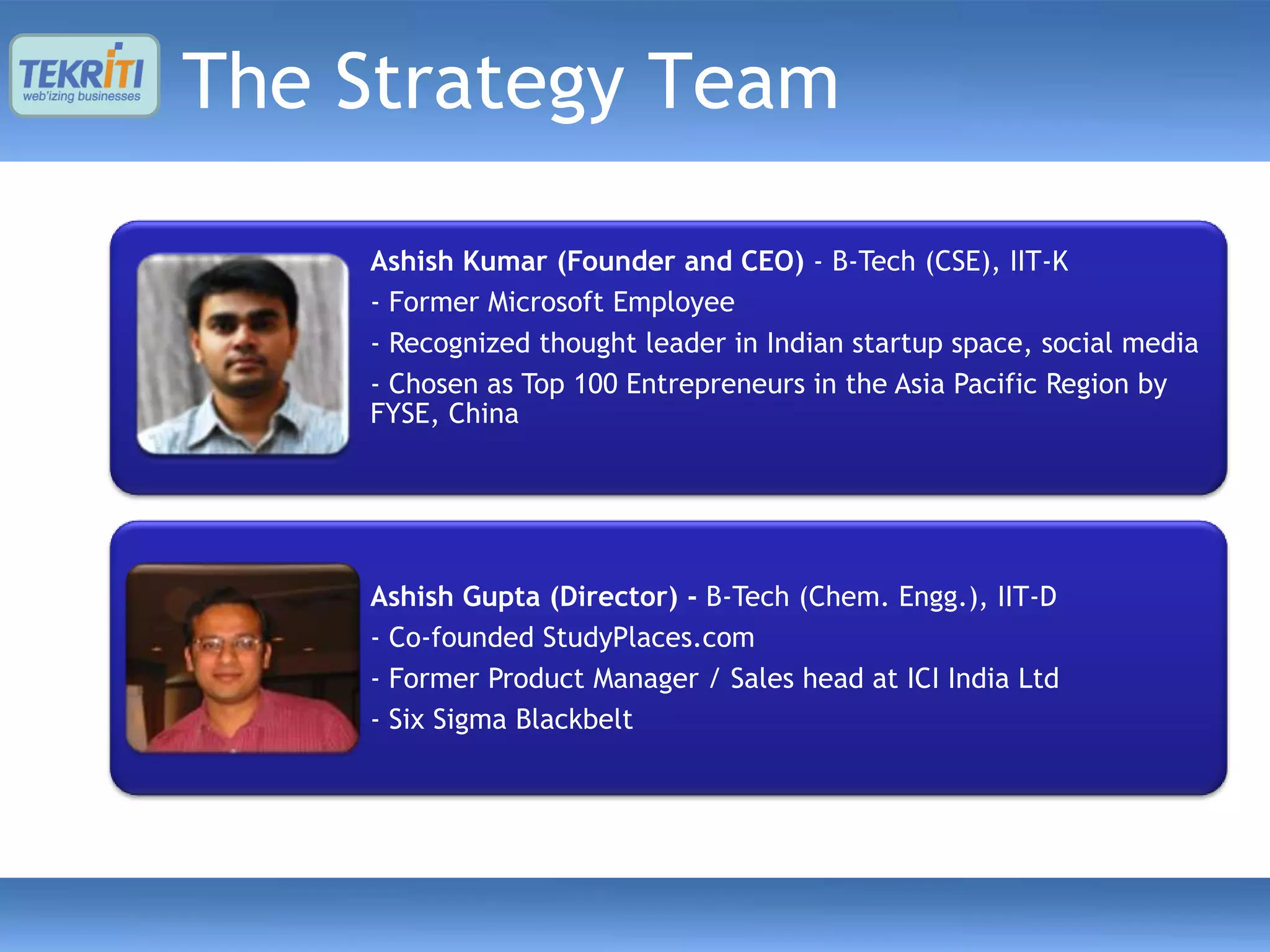 The Strategy Team

    Ashish Kumar (Founder and CEO) - B-Tech (CSE), IIT-K
    - Former Microsoft Employee
    - Recognized thought leader in Indian startup space, social media
    - Chosen as Top 100 Entrepreneurs in the Asia Pacific Region by
    FYSE, China




    Ashish Gupta (Director) - B-Tech (Chem. Engg.), IIT-D
    - Co-founded StudyPlaces.com
    - Former Product Manager / Sales head at ICI India Ltd
    - Six Sigma Blackbelt
 