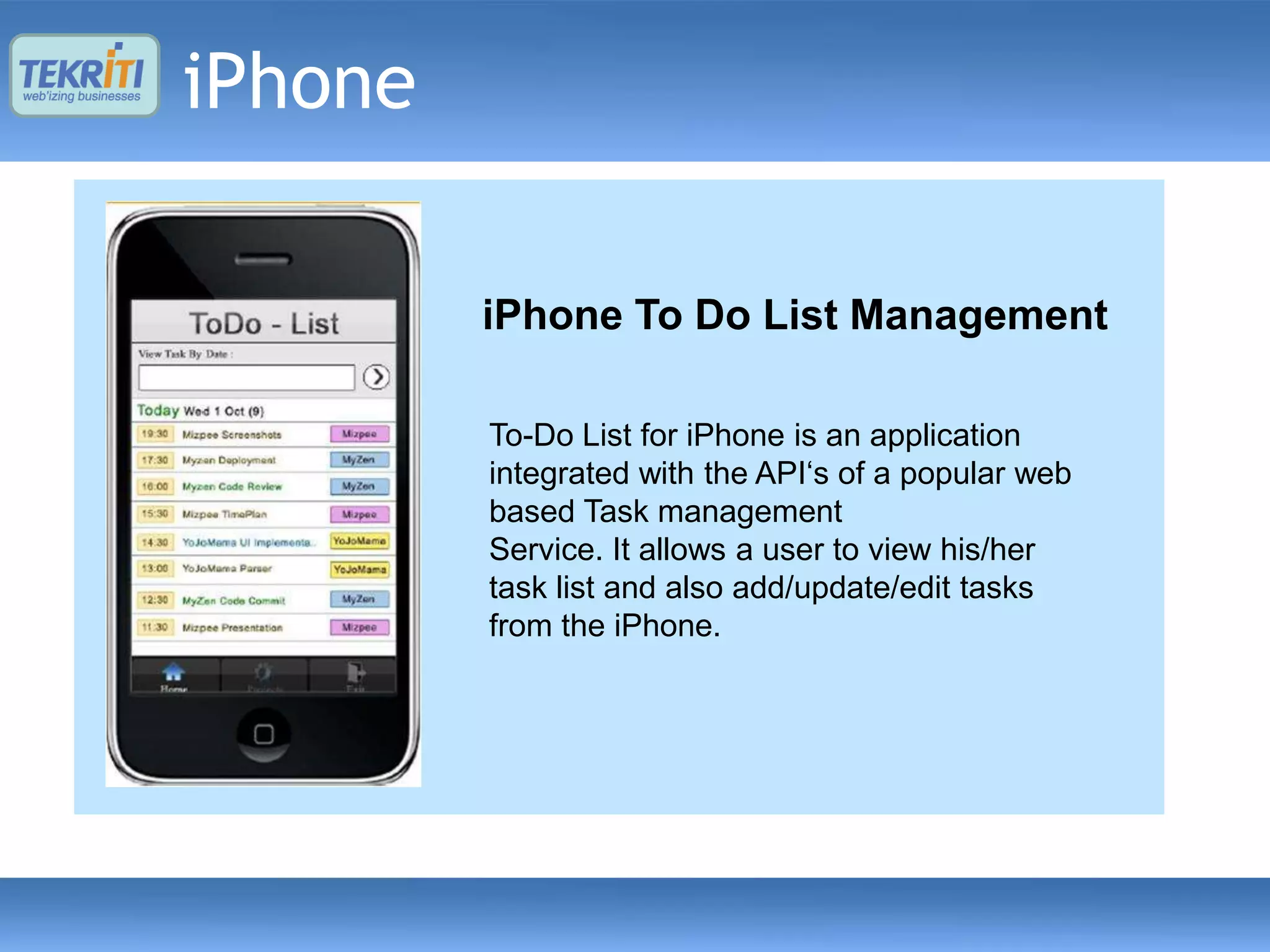 iPhone

         Location based Dating
         Mobile Camviewer
             Speedometer
          iPhone To Do be a millionaire
          Who wants to List Management
          (Indian edition)
         Location aware dating application. Pending
         Mobile Camviewer isapplication to detect speed
               An iPhone 3.0 an application that
         iPhone a user toand show cameras ―Who
         enablesapp GPSofstream IPit with Google
           To-Do edition iPhone is
           Indian Liststore approvalan application
               using for the popular game and
         webcamerasPending API‘s of a popular web
           integrated withthe iPhone
               Maps. a the app store approval
           wants to beon millionaire. Sets of questions
           based Task management
           are fetched from a
           Service. It populated onto view his/her
           server andallows a user to the client for this
           task list
           game and also add/update/edit tasks
           from the iPhone.
 